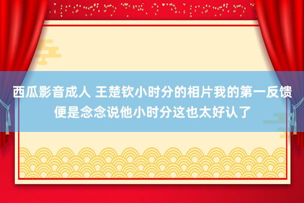 西瓜影音成人 王楚钦小时分的相片我的第一反馈便是念念说他小时分这也太好认了