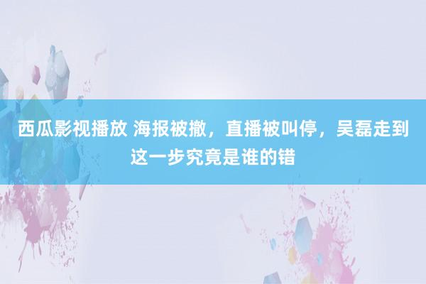 西瓜影视播放 海报被撤，直播被叫停，吴磊走到这一步究竟是谁的错