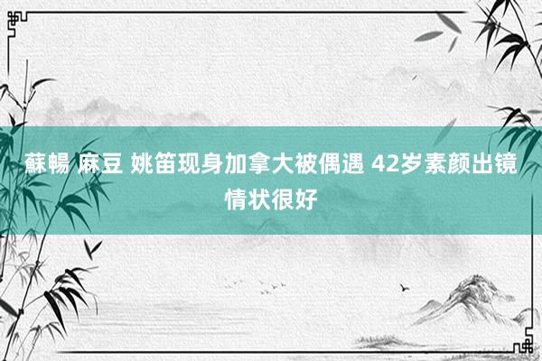 蘇暢 麻豆 姚笛现身加拿大被偶遇 42岁素颜出镜情状很好