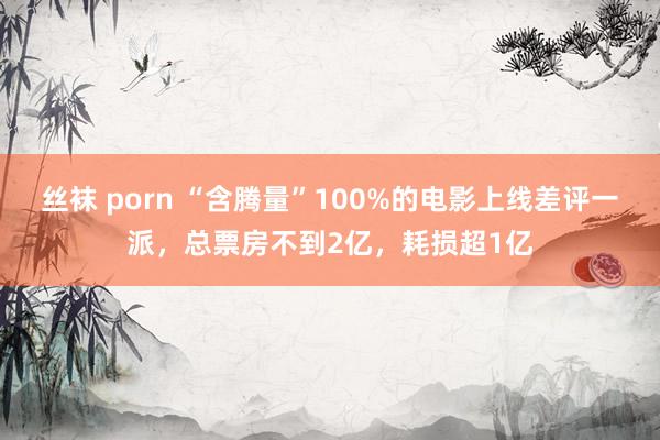 丝袜 porn “含腾量”100%的电影上线差评一派，总票房不到2亿，耗损超1亿