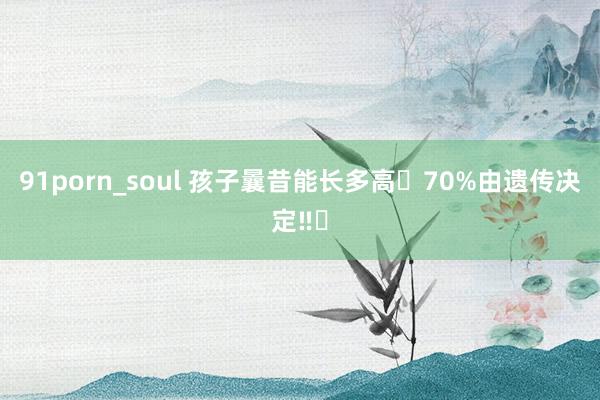 91porn_soul 孩子曩昔能长多高❓70%由遗传决定‼️