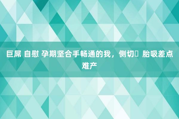 巨屌 自慰 孕期坚合手畅通的我，侧切➕胎吸差点难产