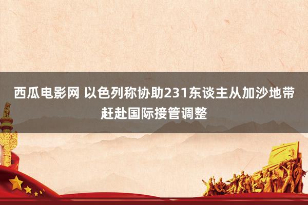 西瓜电影网 以色列称协助231东谈主从加沙地带赶赴国际接管调整