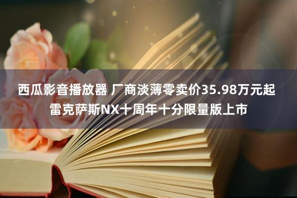 西瓜影音播放器 厂商淡薄零卖价35.98万元起 雷克萨斯NX十周年十分限量版上市