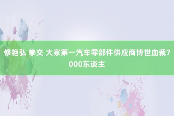 修艳弘 拳交 大家第一汽车零部件供应商博世血裁7000东谈主