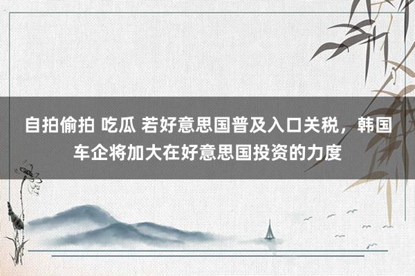 自拍偷拍 吃瓜 若好意思国普及入口关税，韩国车企将加大在好意思国投资的力度