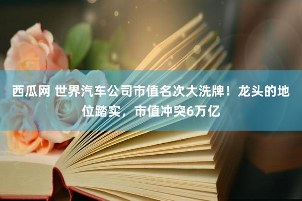 西瓜网 世界汽车公司市值名次大洗牌！龙头的地位踏实，市值冲突6万亿