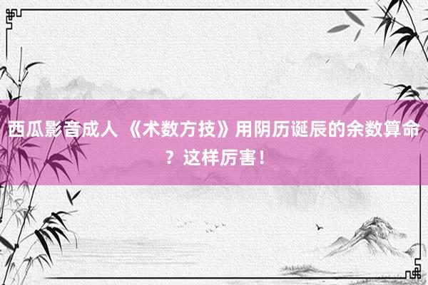 西瓜影音成人 《术数方技》用阴历诞辰的余数算命？这样厉害！