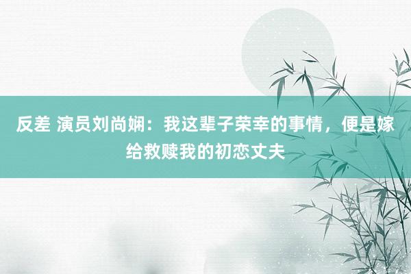 反差 演员刘尚娴：我这辈子荣幸的事情，便是嫁给救赎我的初恋丈夫