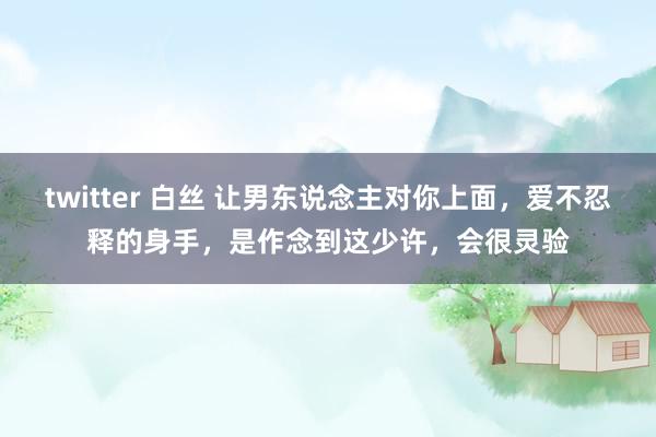 twitter 白丝 让男东说念主对你上面，爱不忍释的身手，是作念到这少许，会很灵验