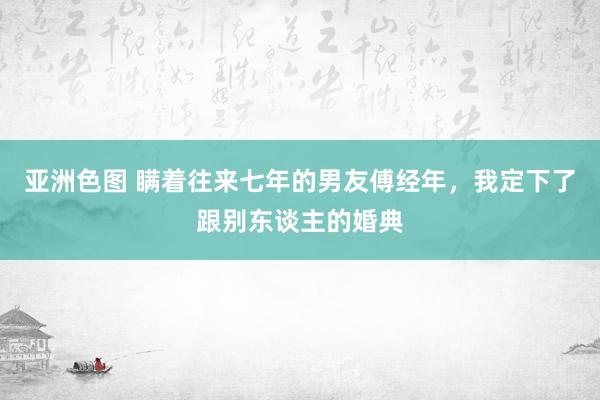 亚洲色图 瞒着往来七年的男友傅经年，我定下了跟别东谈主的婚典