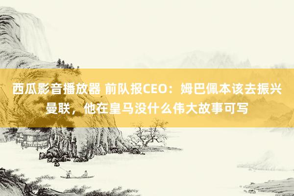 西瓜影音播放器 前队报CEO：姆巴佩本该去振兴曼联，他在皇马没什么伟大故事可写