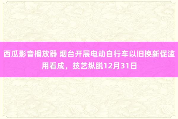 西瓜影音播放器 烟台开展电动自行车以旧换新促滥用看成，技艺纵脱12月31日