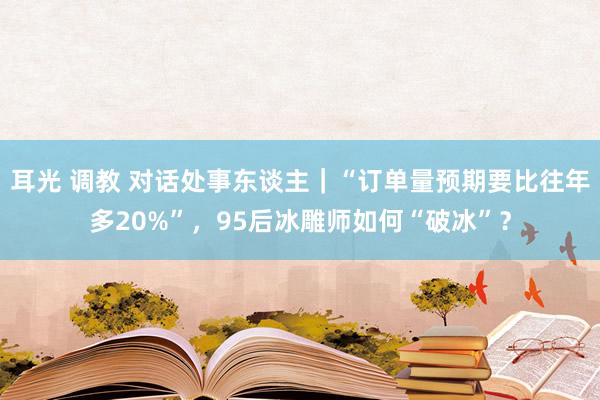 耳光 调教 对话处事东谈主｜“订单量预期要比往年多20%”，95后冰雕师如何“破冰”？