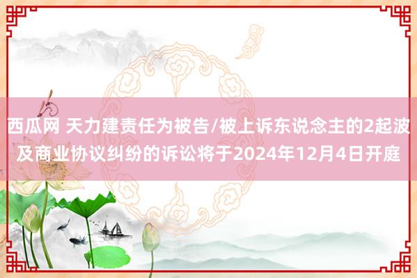 西瓜网 天力建责任为被告/被上诉东说念主的2起波及商业协议纠纷的诉讼将于2024年12月4日开庭