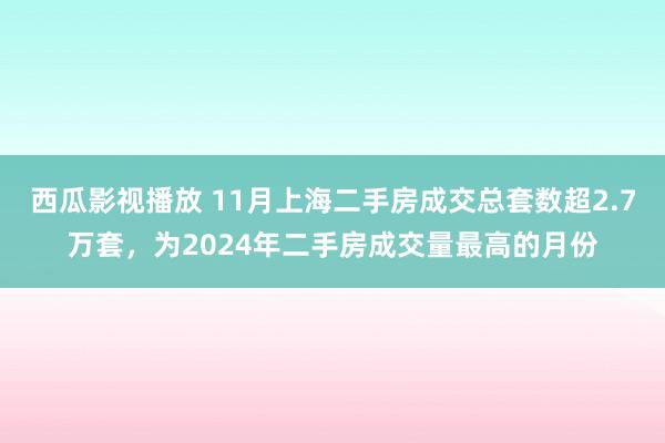 西瓜影视播放 11月上海二手房成交总套数超2.7万套，为2024年二手房成交量最高的月份