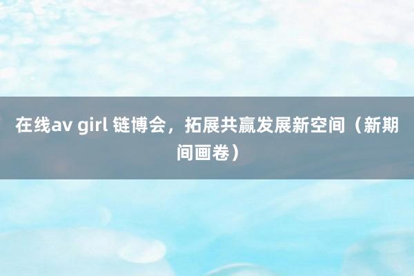 在线av girl 链博会，拓展共赢发展新空间（新期间画卷）