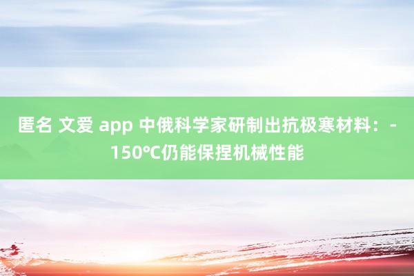 匿名 文爱 app 中俄科学家研制出抗极寒材料：-150℃仍能保捏机械性能