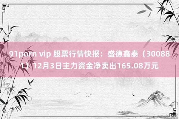 91porn vip 股票行情快报：盛德鑫泰（300881）12月3日主力资金净卖出165.08万元