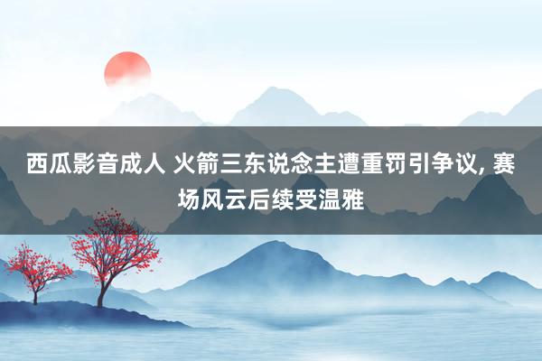 西瓜影音成人 火箭三东说念主遭重罚引争议， 赛场风云后续受温雅