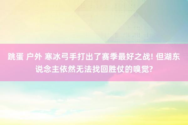 跳蛋 户外 寒冰弓手打出了赛季最好之战! 但湖东说念主依然无法找回胜仗的嗅觉?