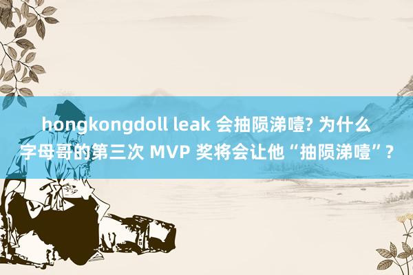 hongkongdoll leak 会抽陨涕噎? 为什么字母哥的第三次 MVP 奖将会让他“抽陨涕噎”?