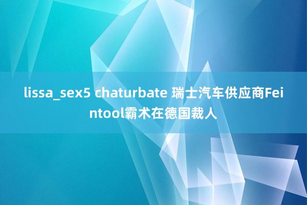 lissa_sex5 chaturbate 瑞士汽车供应商Feintool霸术在德国裁人