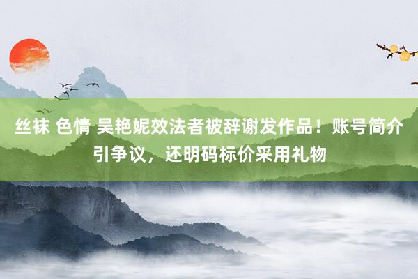 丝袜 色情 吴艳妮效法者被辞谢发作品！账号简介引争议，还明码标价采用礼物