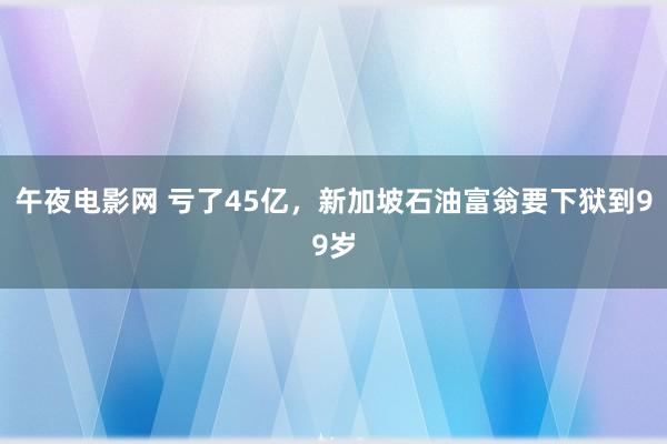 午夜电影网 亏了45亿，新加坡石油富翁要下狱到99岁