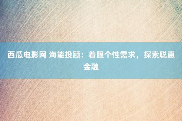 西瓜电影网 海能投顾：着眼个性需求，探索聪惠金融