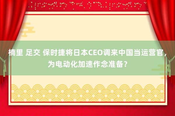 楠里 足交 保时捷将日本CEO调来中国当运营官，为电动化加速作念准备？