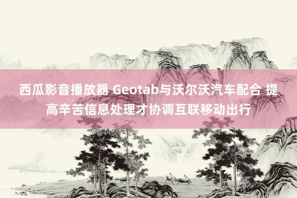 西瓜影音播放器 Geotab与沃尔沃汽车配合 提高辛苦信息处理才协调互联移动出行