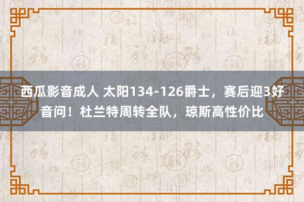 西瓜影音成人 太阳134-126爵士，赛后迎3好音问！杜兰特周转全队，琼斯高性价比