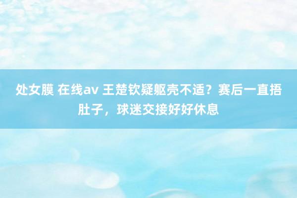 处女膜 在线av 王楚钦疑躯壳不适？赛后一直捂肚子，球迷交接好好休息