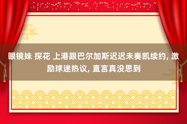 眼镜妹 探花 上港跟巴尔加斯迟迟未奏凯续约， 激励球迷热议， 直言真没思到