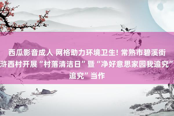 西瓜影音成人 网格助力环境卫生! 常熟市碧溪街说念浒西村开展“村落清洁日”暨“净好意思家园我追究”当作