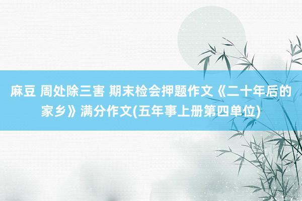 麻豆 周处除三害 期末检会押题作文《二十年后的家乡》满分作文(五年事上册第四单位)