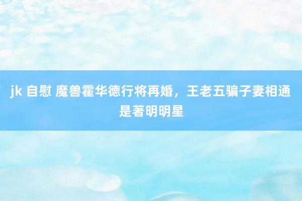 jk 自慰 魔兽霍华德行将再婚，王老五骗子妻相通是著明明星