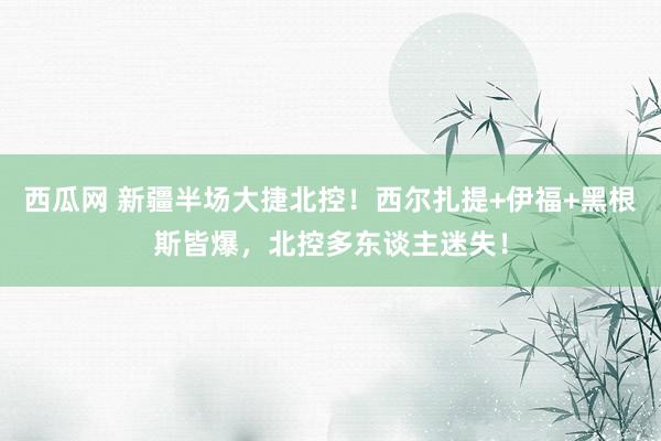 西瓜网 新疆半场大捷北控！西尔扎提+伊福+黑根斯皆爆，北控多东谈主迷失！