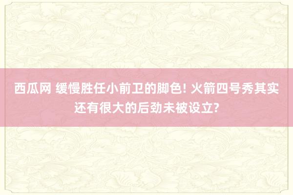 西瓜网 缓慢胜任小前卫的脚色! 火箭四号秀其实还有很大的后劲未被设立?