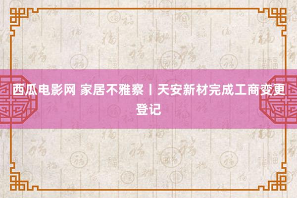 西瓜电影网 家居不雅察丨天安新材完成工商变更登记