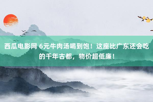 西瓜电影网 6元牛肉汤喝到饱！这座比广东还会吃的千年古都，物价超低廉！