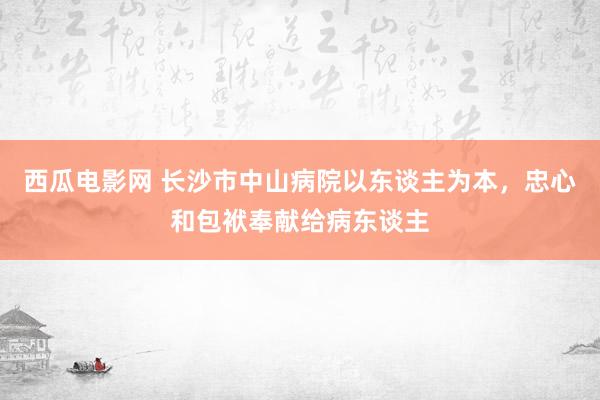 西瓜电影网 长沙市中山病院以东谈主为本，忠心和包袱奉献给病东谈主