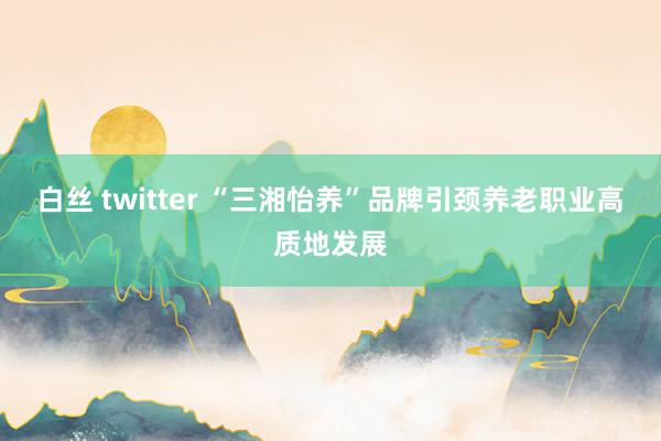 白丝 twitter “三湘怡养”品牌引颈养老职业高质地发展