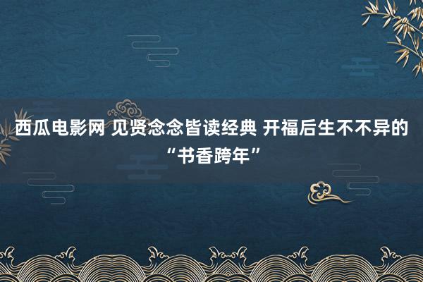 西瓜电影网 见贤念念皆读经典 开福后生不不异的“书香跨年”