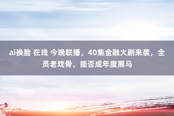 ai换脸 在线 今晚联播，40集金融大剧来袭，全员老戏骨，能否成年度黑马