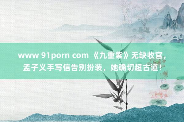 www 91porn com 《九重紫》无缺收官，孟子义手写信告别扮装，她确切超古道！