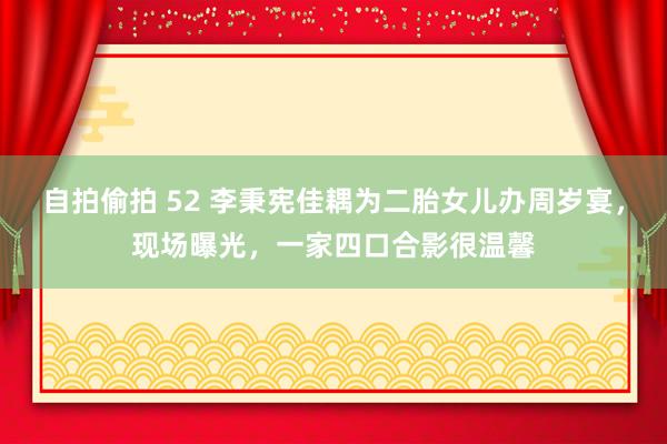 自拍偷拍 52 李秉宪佳耦为二胎女儿办周岁宴，现场曝光，一家四口合影很温馨