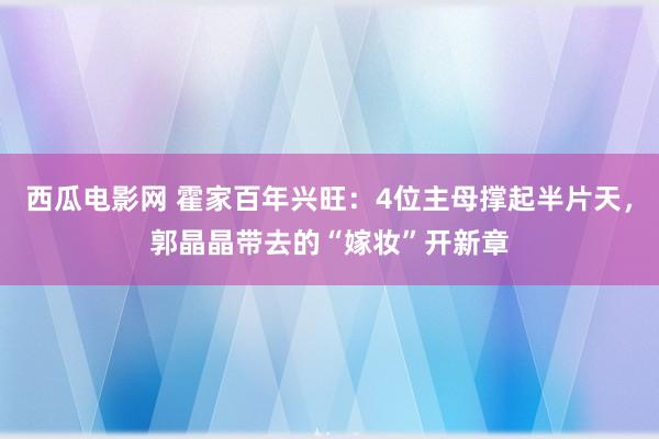 西瓜电影网 霍家百年兴旺：4位主母撑起半片天，郭晶晶带去的“嫁妆”开新章