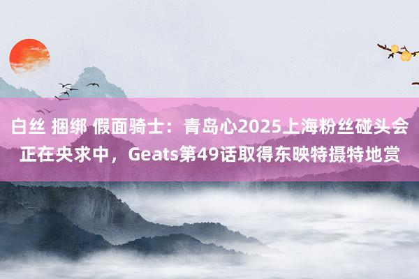 白丝 捆绑 假面骑士：青岛心2025上海粉丝碰头会正在央求中，Geats第49话取得东映特摄特地赏